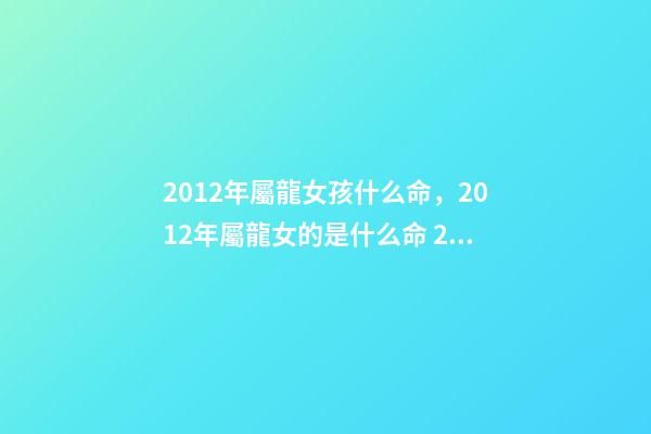 2012年屬龍女孩什么命，2012年屬龍女的是什么命 2012年出生屬龍女孩的運(yùn)勢(shì)，2012年屬龍一生命運(yùn)